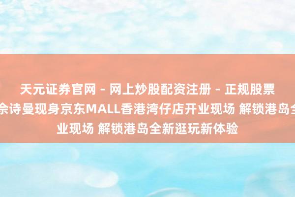 天元证券官网 - 网上炒股配资注册 - 正规股票杠杆怎么开户 佘诗曼现身京东MALL香港湾仔店开业现场 解锁港岛全新逛玩新体验