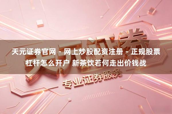 天元证券官网 - 网上炒股配资注册 - 正规股票杠杆怎么开户 新茶饮若何走出价钱战