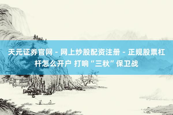 天元证券官网 - 网上炒股配资注册 - 正规股票杠杆怎么开户 打响“三秋”保卫战