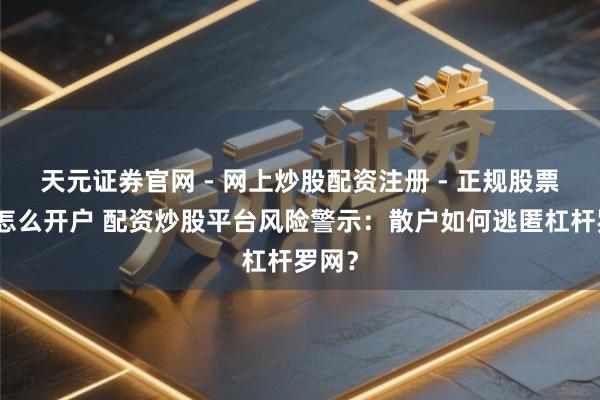 天元证券官网 - 网上炒股配资注册 - 正规股票杠杆怎么开户 配资炒股平台风险警示：散户如何逃匿杠杆罗网？