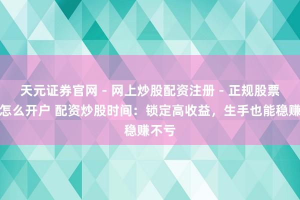 天元证券官网 - 网上炒股配资注册 - 正规股票杠杆怎么开户 配资炒股时间：锁定高收益，生手也能稳赚不亏