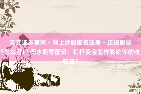 天元证券官网 - 网上炒股配资注册 - 正规股票杠杆怎么开户 衡水股票配资：杠杆资金怎样影响你的收益？