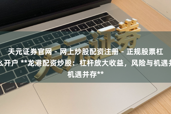 天元证券官网 - 网上炒股配资注册 - 正规股票杠杆怎么开户 **龙港配资炒股：杠杆放大收益，风险与机遇并存**