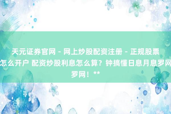 天元证券官网 - 网上炒股配资注册 - 正规股票杠杆怎么开户 配资炒股利息怎么算？钟搞懂日息月息罗网！**
