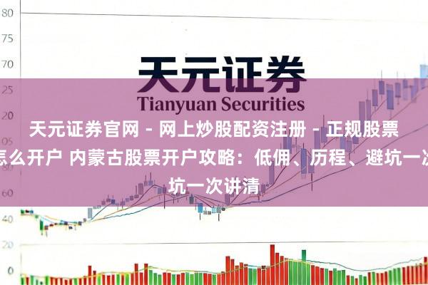 天元证券官网 - 网上炒股配资注册 - 正规股票杠杆怎么开户 内蒙古股票开户攻略：低佣、历程、避坑一次讲清