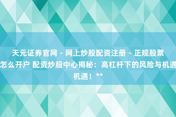 天元证券官网 - 网上炒股配资注册 - 正规股票杠杆怎么开户 配资炒股中心揭秘：高杠杆下的风险与机遇！**