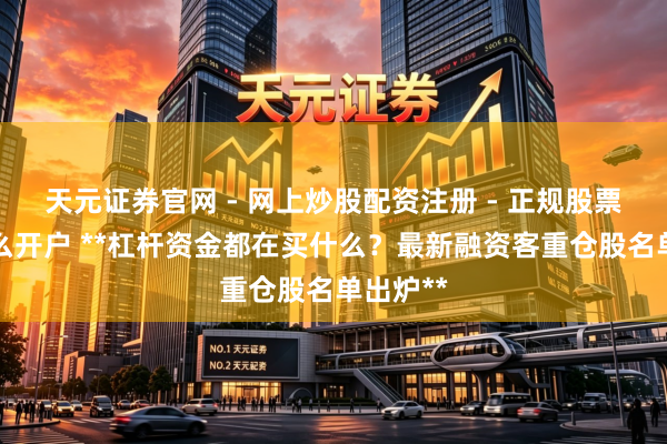 天元证券官网 - 网上炒股配资注册 - 正规股票杠杆怎么开户 **杠杆资金都在买什么？最新融资客重仓股名单出炉**