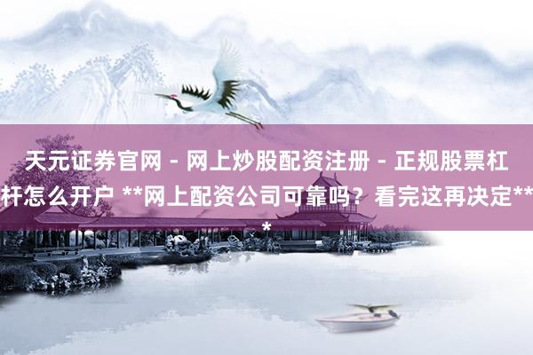 天元证券官网 - 网上炒股配资注册 - 正规股票杠杆怎么开户 **网上配资公司可靠吗？看完这再决定**