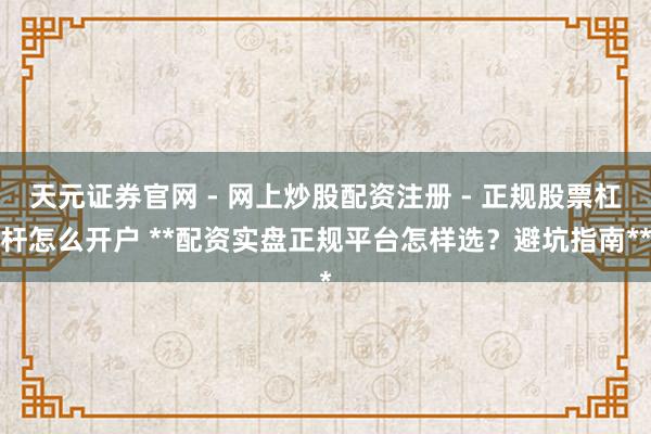 天元证券官网 - 网上炒股配资注册 - 正规股票杠杆怎么开户 **配资实盘正规平台怎样选？避坑指南**