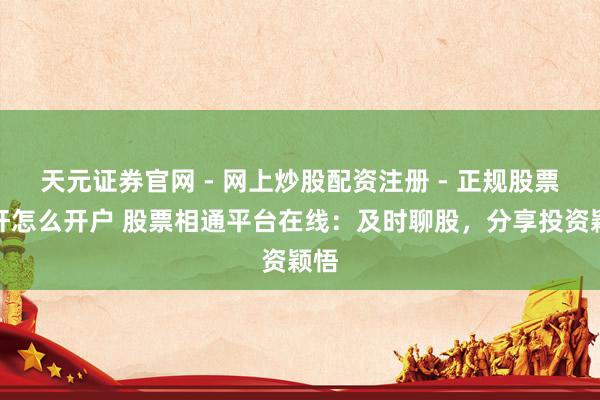 天元证券官网 - 网上炒股配资注册 - 正规股票杠杆怎么开户 股票相通平台在线：及时聊股，分享投资颖悟