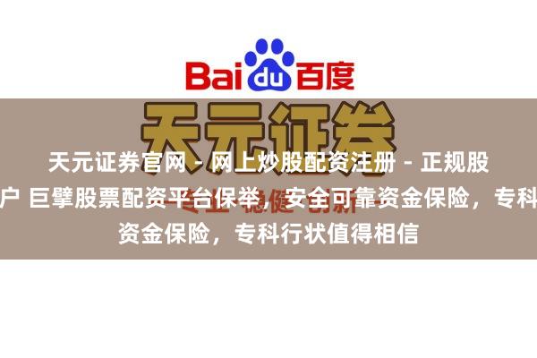 天元证券官网 - 网上炒股配资注册 - 正规股票杠杆怎么开户 巨擘股票配资平台保举，安全可靠资金保险，专科行状值得相信